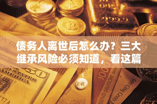 武汉债务人离世后怎么办？三大继承风险必须知道，看这篇就够了