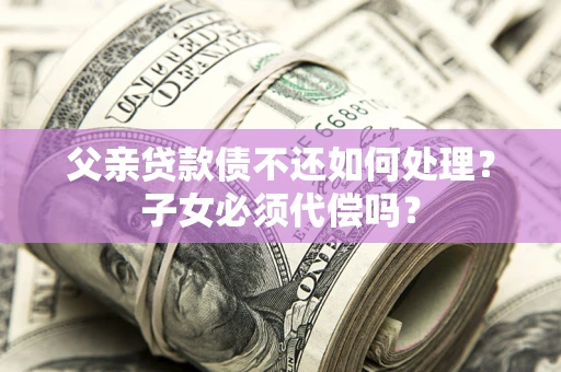 武汉父亲贷款债不还如何处理？子女必须代偿吗？